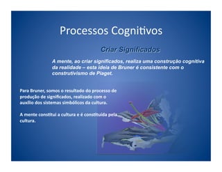 Processos	
  Cogni;vos	
  

                        A mente, ao criar significados, realiza uma construção cognitiva
                        da realidade – esta ideia de Bruner é consistente com o
                        construtivismo de Piaget.


Para	
  Bruner,	
  somos	
  o	
  resultado	
  do	
  processo	
  de	
  
produção	
  de	
  signiﬁcados,	
  realizado	
  com	
  o	
  
auxílio	
  dos	
  sistemas	
  simbólicos	
  da	
  cultura.	
  

A	
  mente	
  cons/tui	
  a	
  cultura	
  e	
  é	
  cons/tuída	
  pela	
  
cultura.	
  	
  
 