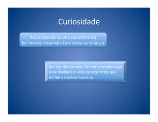 Curiosidade	
  
     A	
  Curiosidade	
  é	
  uma	
  caracterís;ca	
  
facilmente	
  observável	
  em	
  todas	
  as	
  crianças	
  	
  




                    Por	
  ser	
  tão	
  comum,	
  Bruner	
  considera	
  que	
  
                    a	
  curiosidade	
  é	
  uma	
  caracterís;ca	
  que	
  
                    deﬁne	
  a	
  espécie	
  humana	
  
 