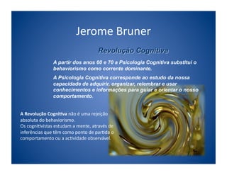 Jerome	
  Bruner	
  

                       A partir dos anos 60 e 70 a Psicologia Cognitiva substitui o
                       behaviorismo como corrente dominante.
                       A Psicologia Cognitiva corresponde ao estudo da nossa
                       capacidade de adquirir, organizar, relembrar e usar
                       conhecimentos e informações para guiar e orientar o nosso
                       comportamento.


A	
  Revolução	
  Cogni/va	
  não	
  é	
  uma	
  rejeição	
  
absoluta	
  do	
  behaviorismo.	
  	
  
Os	
  cogni;vistas	
  estudam	
  a	
  mente,	
  através	
  de	
  
inferências	
  que	
  têm	
  como	
  ponto	
  de	
  par;da	
  o	
  
comportamento	
  ou	
  a	
  ac;vidade	
  observável.	
  
 