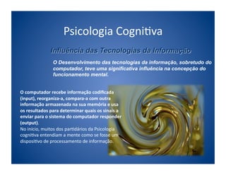 Psicologia	
  Cogni;va	
  

                      O Desenvolvimento das tecnologias da informação, sobretudo do
                      computador, teve uma significativa influência na concepção do
                      funcionamento mental.


O	
  computador	
  recebe	
  informação	
  codiﬁcada	
  
(input),	
  reorganiza-­‐a,	
  compara-­‐a	
  com	
  outra	
  
informação	
  armazenada	
  na	
  sua	
  memória	
  e	
  usa	
  
os	
  resultados	
  para	
  determinar	
  quais	
  os	
  sinais	
  a	
  
enviar	
  para	
  o	
  sistema	
  do	
  computador	
  responder	
  
(output).	
  
No	
  início,	
  muitos	
  dos	
  par;dários	
  da	
  Psicologia	
  
cogni;va	
  entendiam	
  a	
  mente	
  como	
  se	
  fosse	
  um	
  
disposi;vo	
  de	
  processamento	
  de	
  informação.	
  
 