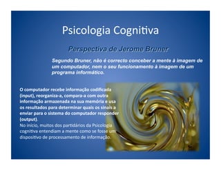 Psicologia	
  Cogni;va	
  

                      Segundo Bruner, não é correcto conceber a mente à imagem de
                      um computador, nem o seu funcionamento à imagem de um
                      programa informático.


O	
  computador	
  recebe	
  informação	
  codiﬁcada	
  
(input),	
  reorganiza-­‐a,	
  compara-­‐a	
  com	
  outra	
  
informação	
  armazenada	
  na	
  sua	
  memória	
  e	
  usa	
  
os	
  resultados	
  para	
  determinar	
  quais	
  os	
  sinais	
  a	
  
enviar	
  para	
  o	
  sistema	
  do	
  computador	
  responder	
  
(output).	
  
No	
  início,	
  muitos	
  dos	
  par;dários	
  da	
  Psicologia	
  
cogni;va	
  entendiam	
  a	
  mente	
  como	
  se	
  fosse	
  um	
  
disposi;vo	
  de	
  processamento	
  de	
  informação.	
  
 