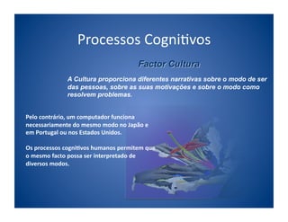 Processos	
  Cogni;vos	
  

                    A Cultura proporciona diferentes narrativas sobre o modo de ser
                    das pessoas, sobre as suas motivações e sobre o modo como
                    resolvem problemas.


Pelo	
  contrário,	
  um	
  computador	
  funciona	
  
necessariamente	
  do	
  mesmo	
  modo	
  no	
  Japão	
  e	
  
em	
  Portugal	
  ou	
  nos	
  Estados	
  Unidos.	
  	
  

Os	
  processos	
  cogni/vos	
  humanos	
  permitem	
  que	
  
o	
  mesmo	
  facto	
  possa	
  ser	
  interpretado	
  de	
  
diversos	
  modos.	
  
 