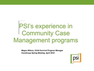 PSI’s experience in Community Case Management programs Megan Wilson, Child Survival Program Manager CoreGroup Spring Meeting, April 2010 