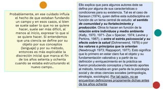 Probablemente, en ese cuidado influía
el hecho de que estaban fundando
un campo y en esos casos, si bien
se suele saber lo que no se quiere
hacer, suele ser más difícil, al
menos al inicio, expresar lo que sí
se quiere hacer. Si entendemos
que una ciencia se define por su
objeto por sus conceptos
(lenguaje) y por su método,
entonces es más explicable la
discreción inicial que marca el fin
de los años setenta y ochenta
cuando se estaba estructurando el
nuevo campo..
Ello explica que para algunos autores éste se
defina por alguna de sus características o
condiciones para su existencia. Tal es el caso de
Sarason (1974), quien define esta subdisciplina en
función de un tema central de estudio: el sentido
de comunidad y su fortalecimiento y
producción. Otros lo hacen en función de la
relación entre individuos y medio ambiente
(Kelly, 1970, 1971- Zax v Specier, 1974; Levine y
Perkins, 1987), o entre el estrés psicosocial y su
efecto sobre la salud (Dohrenwend, 1978) o por
los valores o principios que la orientan
(Newbrough 1973; Rappaport, 1977). Esto significa
que lo primero en estar claro fue el objeto y su
fundamentación valorativa y a partir de su
definición y enriquecimiento en la práctica se
fueron produciendo conceptos y haciendo aportes
al método, tomados en gran parte de la psicología
social y de otras ciencias sociales (antropología,
etnología, sociología). Por tal razón, no se
encuentran definiciones propiamente dichas antes
de los años ochenta
 