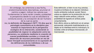 Sin embargo, las anteriores a esa fecha,
predominantemente descriptivas, anuncian el
camino a seguir, indican los valores que
fundamentan la rama recién creada y presentan
la perspectiva desde la cual se estudiará la
conducta social y la concepción de ser humano
de la cual se parte.
Así, la definición de Rappaport (1977: 73) dice que la
psicología comunitaria es la disciplina que
acentúa la importancia de la perspectiva
ecológica de la interacción, sosteniendo la
posibilidad de mejorar la adaptación entre las
personas y su ambiente mediante la creación de
nuevas posibilidades sociales y a través del
desarrollo de recursos personales en vez de
hacer hincapié exclusivamente en la supresión de
las deficiencias de los individuos o de sus
comunidades.
Esta definición, si bien no es muy precisa,
muestra el énfasis en la relación individuo-
medio ambiente (cultural, social, físico),
coloca su objetivo en la producción de una
mejor relación entre ambos y sitúa la
posibilidad de lograrlo en ambos polos
conjuntamente.
Esto último ubica su definición en el campo
psicosocial, colocando implícitamente a su
objeto en la interfase entre lo individual y lo
societal, entre el enfoque microsocial y el
macrosocial.
 