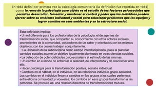 En 1982 definí por primera vez la psicología comunitaria (la definición fue repetida en 1984)
como la rama de la psicología cuyo objeto es el estudio de los factores psicosociales que
permiten desarrollar, fomentar y mantener el control y poder que los individuos pueden
ejercer sobre su ambiente individual y social para solucionar problemas que los aquejan y
lograr cambios en esos ambientes y en la estructura social.
Esta definición implica:
• Un rol diferente para los profesionales de la psicología: el de agentes de
transformación social, que comparten su conocimiento con otros actores sociales,
provenientes de la comunidad, poseedores de un saber y orientados por los mismos
objetivos, con los cuales trabajan conjuntamente.
• La ubicación de la subdisciplina como campo interdisciplinario, pues al plantear
cambios sociales asume un objetivo igualmente planteado en otras ciencias sociales.
• La detección de potencialidades psicosociales y el estímulo de las mismas.
• Un cambio en el modo de enfrentar la realidad, de interpretarla y de reaccionar ante
ella.
• Hacer psicología para la transformación positiva, social e individual.
• Cambios en el hábitat, en el individuo, en las relaciones individuo-grupo-sociedad.
Los cambios en el individuo llevan a cambios en los grupos a los cuales pertenece,
entre ellos la comunidad, y viceversa, los cambios en esos grupos transforman a las
personas. Se produce así una relación dialéctica de transformaciones mutuas.
 