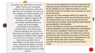 Al revisar esa definición en el año
2002, a la luz de mi propia
práctica de veinticinco años de
ejercicio en el campo, así como la
de colegas en América latina, en
los Estados Unidos, Canadá,
Australia y algunos lugares de
Europa, creo que debería
mencionar explícitamente la
praxis de la psicología
comunitaria (una práctica
conducente a una teoría que
induce práctica), así como los
factores culturales y sociales con
los cuales he debido lidiar desde
mi inicio en el campo. Y si bien
hay tanto que decir de la
psicología comunitaria (como de
otros campos del saber), evitaré
la tentación de la "definición-río"
que cuenta lo que sucede en cada
puerto.
Creo que en los aspectos que menciono aparecen los
aspectos básicos presentes en la obra de la mayoría
de los colegas con los cuales he tratado o que he
conocido a través de la lectura de sus obras, así como
en la mía propia.
Creo que ya no es necesario definir por medio del
deslinde, ni siquiera cuando nos encontramos ante el
uso desaprensivo que a veces se hace del término
comunitario para arropar viejas prácticas paternalistas,
asistencialistas, individualistas.
Hoy en día existe un cuerpo de conocimientos que
indica la extensión y la profundidad de la subdisciplina.
Por otra parte, establecer límites sería trabajo inútil,
puesto que, como es sabido, los límites de la ciencia,
como los de otros fenómenos sociales, son borrosos.
Por ello cambian, por ello crecen o desaparecen y tal
condición deriva del mismo conocimiento que
producen. El que así sea es parte de la dinámica
social.
 