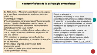 Características de la psicología comunitaria
En 1977, Heller y Monahan presentaban como propios
de la psicología comunitaria los siguientes aspectos
(1977: 21):
1°El enfoque ecológico.
2° La preocupación por problemas del "funcionamiento
humano", que incluían la prevención de trastornos,
pero que iban más allá de aquellos tradicionalmente
señalados como "de salud mental".
3° La investigación multidisciplinaria, colaboradora, ya
que el campo de las comunidades no es privativo de
una sola ciencia.
4° El énfasis en la capacidad para enfrentar los
problemas, en la adaptación y la competencia y no sólo
en los trastornos.
5° Un enfoque empírico, experimental, de la
intervención social.
6° El rechazo (Heller y Monahan usaron el verbo
"evitar") del modelo médico.
De estos seis puntos,
el primero, el cuarto y el sexto están
presentes como fueron enunciados entonces.
El segundo y el tercero han sido ampliados a
través de la praxis desarrollada en los últimos
treinta años del siglo pasado y lo que va del
presente.
Y el quinto se ha ampliado, pues se han
creado y adoptado otros modelos de
investigación que incluyen aspectos
cualitativos, entre ellos se ha desarrollado
especialmente la investigación-acción
participativa (Montero, 1994a, 2000b, 2003b).
 