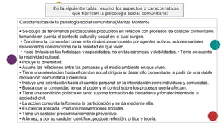 En la siguiente tabla resumo los aspectos o características
que tipifican la psicología social comunitaria:
Características de la psicología social comunitaria(Maritza Montero)
• Se ocupa de fenómenos psicosociales producidos en relación con procesos de carácter comunitario,
tomando en cuenta el contexto cultural y social en el cual surgen.
• Concibe a la comunidad como ente dinámico compuesto por agentes activos, actores sociales
relacionados constructores de la realidad en que viven.
• Hace énfasis en las fortalezas y capacidades, no en las carencias y debilidades. • Toma en cuenta
la relatividad cultural.
• Incluye la diversidad.
• Asume las relaciones entre las personas y el medio ambiente en que viven.
• Tiene una orientación hacia el cambio social dirigido al desarrollo comunitario, a partir de una doble
motivación: comunitaria y científica.
• Incluye una orientación hacia el cambio personal en la interrelación entre individuos y comunidad.
• Busca que la comunidad tenga el poder y el control sobre los procesos que la afectan.
• Tiene una condición política en tanto supone formación de ciudadanía y fortalecimiento de la
sociedad civil.
• La acción comunitaria fomenta la participación y se da mediante ella.
• Es ciencia aplicada. Produce intervenciones sociales.
• Tiene un carácter predominantemente preventivo.
• A la vez, y por su carácter científico, produce reflexión, crítica y teoría.
 