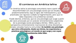 El comienzo en América latina
En América latina la psicología comunitaria nace a partir de la
disconformidad con una psicología social que se situaba,
predominantemente, bajo el signo del individualismo y que
practicaba con riguroso cuidado la fragmentación, pero que no
daba respuesta a los problemas sociales.
Puede decirse, entonces, que es una psicología que surge a partir
del vacío provocado por el carácter eminentemente subjetivista
de la psicología social psicológica (Striker, 1983) y por la
perspectiva eminentemente macrosocial de otras disciplinas
sociales volcadas hacia la comunidad. Es también una psicología
que mira críticamente, desde sus inicios, las experiencias y
prácticas psicológicas y el mundo en que surge y con cuyas
circunstancias debe lidiar.
 