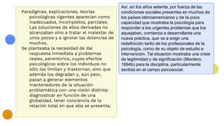 Paradigmas, explicaciones, teorías
psicológicas vigentes aparecían como
inadecuados, incompletos, parciales.
Las soluciones de ellos derivadas no
alcanzaban sino a tratar el malestar de
unos pocos y a ignorar las dolencias de
muchos.
Se planteaba la necesidad de dar
respuesta inmediata a problemas
reales, perentorios, cuyos efectos
psicológicos sobre los individuos no
sólo los limitan y trastornan, sino que
además los degradan y, aún peor,
pasan a generar elementos
mantenedores de la situación
problemática con una visión distinta:
diagnosticar en función de una
globalidad, tener conciencia de la
relación total en que ella se presenta.
Así, en los años setenta, por fuerza de las
condiciones sociales presentes en muchos de
los países latinoamericanos y de la poca
capacidad que mostraba la psicología para
responder a los urgentes problemas que los
aquejaban, comienza a desarrollarse una
nueva práctica, que va a exigir una
redefinición tanto de los profesionales de la
psicología, como de su objeto de estudio e
intervención. Tal situación mostraba una crisis
de legitimidad y de significación (Montero,
1994b) para la disciplina, particularmente
sentida en el campo psicosocial.
 