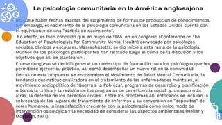 No suele haber fechas exactas del surgimiento de formas de producción de conocimientos.
Sin embargo, el nacimiento de la psicología comunitaria en los Estados Unidos cuenta con
el equivalente de una "partida de nacimiento".
En efecto, es bien conocido que en mayo de 1965, en un congreso (Conference on the
Education of Psychologists for Community Mental Health) convocado por psicólogos
sociales, clínicos y escolares, Massachusetts, se dio inicio a esta rama de la psicología.
Muchos de los psicólogos participantes han relatado luego el clima de la discusión y los
objetivos que allí se plantearon .
En ese congreso se decidió generar un nuevo tipo de formación para los psicólogos que les
permitiese ejercer su práctica, así como desempeñar un nuevo rol en la comunidad.
Detrás de esta propuesta se encontraban el Movimiento de Salud Mental Comunitaria, la
tendencia desinstitucionalizadora en el tratamiento de las enfermedades mentales, el
movimiento sociopolítico de "Guerra a la Pobreza", programas de desarrollo y planificación
urbanos la crítica y la revisión de los programas de beneficencia social y, un poco más
atrás, la defensa de los derechos civiles . Entre los problemas allí enfocados se incluían la
sobrecarga de los lugares de tratamiento de enfermos y su conversión en "depósitos" de
seres humanos, la insatisfacción creciente con la psicoterapia como único modo de
intervención psicológica y la necesidad de considerar los aspectos ambientales (Heller y
Monahan, 1977).
La psicología comunitaria en la América anglosajona
 