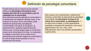 Definición de psicología comunitaria
Puede decirse que la mayoría de los autores
define a la psicología comunitaria como
aquella que trata de la comunidad y que es
realizada con la comunidad.
Esta definición permite delimitar lo comunitario y
lo asistencial con bastante claridad, pues, si se
excluye el rol activo de la comunidad, podrá
tratarse de aplicaciones psicológicas
concernientes a la salud, la educación, el
asesoramiento, aspectos específicamente
clínicos que, aunque tengan lugar en el territorio
propio de la comunidad (si lo hay), no implicarán
un trabajo comunitario al no contar con la
participación de quienes integran la comunidad a
la cual se dirijan esas acciones ni con su
perspectiva del asunto.
Esto supone una característica, realmente la
primera y primordial, la esencial de la psicología
comunitaria: lo comunitario incluye el rol
activo de la comunidad, su participación. Y
no sólo como invitada, o como espectadora
aceptada o receptora de beneficios, sino como
agente activo con voz, voto y veto.
Naturalmente, tener una primera característica
supone otras.
 