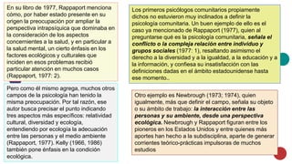 En su libro de 1977, Rappaport menciona
cómo, por haber estado presente en su
origen la preocupación por ampliar la
perspectiva intrapsíquica que dominaba en
la consideración de los aspectos
concernientes a la salud, y en particular a
la salud mental, un cierto énfasis en los
factores ecológicos y culturales que
inciden en esos problemas recibió
particular atención en muchos casos
(Rappaport, 1977: 2).
Pero como él mismo agrega, muchos otros
campos de la psicología han tenido la
misma preocupación. Por tal razón, ese
autor busca precisar el punto indicando
tres aspectos más específicos: relatividad
cultural, diversidad y ecología,
entendiendo por ecología la adecuación
entre las personas y el medio ambiente
(Rappaport, 1977). Kelly (1966, 1986)
también pone énfasis en la condición
ecológica.
Los primeros psicólogos comunitarios propiamente
dichos no estuvieron muy inclinados a definir la
psicología comunitaria. Un buen ejemplo de ello es el
caso ya mencionado de Rappaport (1977), quien al
preguntarse qué es la psicología comunitaria, señala el
conflicto o la compleja relación entre individuo y
grupos sociales (1977: 1), resaltando asimismo el
derecho a la diversidad y a la igualdad, a la educación y a
la información, y confiesa su insatisfacción con las
definiciones dadas en el ámbito estadounidense hasta
ese momento..
Otro ejemplo es Newbrough (1973; 1974), quien
igualmente, más que definir el campo, señala su objeto
o su ámbito de trabajo: la interacción entre las
personas y su ambiente, desde una perspectiva
ecológica. Newbrough y Rappaport figuran entre los
pioneros en los Estados Unidos y entre quienes más
aportes han hecho a la subdisciplina, aparte de generar
corrientes teórico-prácticas impulsoras de muchos
estudios
 