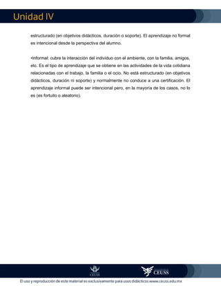 IV
estructurado (en objetivos didácticos, duración o soporte). El aprendizaje no formal
es intencional desde la perspectiva del alumno.
•Informal: cubre la interacción del individuo con el ambiente, con la familia, amigos,
etc. Es el tipo de aprendizaje que se obtiene en las actividades de la vida cotidiana
relacionadas con el trabajo, la familia o el ocio. No está estructurado (en objetivos
didácticos, duración ni soporte) y normalmente no conduce a una certificación. El
aprendizaje informal puede ser intencional pero, en la mayoría de los casos, no lo
es (es fortuito o aleatorio).
 