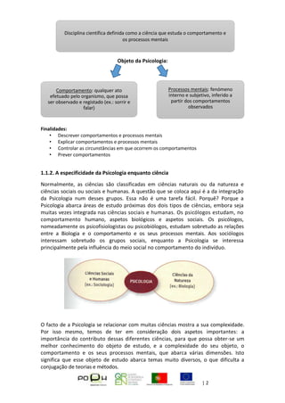 Página | 2
Objeto da Psicologia:
Finalidades:
• Descrever comportamentos e processos mentais
• Explicar comportamentos e processos mentais
• Controlar as circunstâncias em que ocorrem os comportamentos
• Prever comportamentos
1.1.2. A especificidade da Psicologia enquanto ciência
Normalmente, as ciências são classificadas em ciências naturais ou da natureza e
ciências sociais ou sociais e humanas. A questão que se coloca aqui é a da integração
da Psicologia num desses grupos. Essa não é uma tarefa fácil. Porquê? Porque a
Psicologia abarca áreas de estudo próximas dos dois tipos de ciências, embora seja
muitas vezes integrada nas ciências sociais e humanas. Os psicólogos estudam, no
comportamento humano, aspetos biológicos e aspetos sociais. Os psicólogos,
nomeadamente os psicofisiologistas ou psicobiólogos, estudam sobretudo as relações
entre a Biologia e o comportamento e os seus processos mentais. Aos sociólogos
interessam sobretudo os grupos sociais, enquanto a Psicologia se interessa
principalmente pela influência do meio social no comportamento do indivíduo.
O facto de a Psicologia se relacionar com muitas ciências mostra a sua complexidade.
Por isso mesmo, temos de ter em consideração dois aspetos importantes: a
importância do contributo dessas diferentes ciências, para que possa obter-se um
melhor conhecimento do objeto de estudo, e a complexidade do seu objeto, o
comportamento e os seus processos mentais, que abarca várias dimensões. Isto
significa que esse objeto de estudo abarca temas muito diversos, o que dificulta a
conjugação de teorias e métodos.
Disciplina científica definida como a ciência que estuda o comportamento e
os processos mentais
Comportamento: qualquer ato
efetuado pelo organismo, que possa
ser observado e registado (ex.: sorrir e
falar)
Processos mentais: fenómeno
interno e subjetivo, inferido a
partir dos comportamentos
observados
 