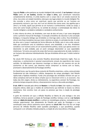 Página | 2
Segundo Platão a alma pertence ao mundo inteligível (não sensível). O ser humano é visto por
Platão como um ser dualista, dividido em corpo e alma, que constituem naturezas
completamente distintas. A união daalma com o corpo não é um estado essencial da
alma, mas antes um estado transitório, visto que o seu lugar próprio é o mundo inteligível. Pla-
tão concebe a alma como ser espiritual, aquilo que permite ao ser humano um
pensamento racional e, por isso, ele é um ser distinto dos outros seres. Isto significa que a
alma é, no fundo, aquilo que permite ao ser humano o conhecimento. Unida ao corpo, a
alma tem como função purificar-se, no sentido de alcançar a contemplação das ideias no
mundo inteligível, a verdadeira realidade e o verdadeiro conhecimento.
A obra «Acerca da alma», de Aristóteles, com mais de dois mil anos, é por vezes designada
como o primeiro manual de Psicologia. A conceção aristotélica da natureza é uma conceção
biológica, é enquanto biólogo que Aristóteles se interroga sobre a alma. Para Aristóteles a
alma é uma força incorpórea mas que move e domina os corpos, é o princípio da vida. A união
da alma com o corpo é explicada de forma diferente de Platão, pois é uma união natural,
dado que constituem uma só substância natural, uma totalidade: o ser vivo. Aristóteles
considera o ser humano como um ser essencialmente político, social, que apenas existe e se
desenvolve na polis (cidade), pois só assim consegue desenvolver as suas capacidades
intelectuais. Tal como uma parte do corpo não funciona separadamente do todo, também o
ser humano não sobrevive individualmente. Daí que Aristóteles afirme que "o todo é anterior
à parte".
No século XVII formou-se uma corrente filosófica denominada Empirismo Inglês. Para os
empiristas, o conhecimento é possível essencialmente através da experiência dos nossos
sentidos. Ao defenderem que devemos investigar as ideias por nós mesmos em vez de
aceitarmos as dos outros, que devemos tentar comprovar as teorias com os factos,
promovem o desenvolvimento da Psicologia científica.
Em David Hume, que faz parte desse conjunto de filósofos empiristas, a alma, como princípio
fundamental da vida intelectual e afetiva, desaparece do campo psicológico. Este filósofo
rejeita toda a hipótese metafísica. Funda uma psicologia das atividades mentais em que as
ideias complexas derivam de ideias simples que se relacionam entre si, se associam, mas
todas elas têm origem, direta ou indiretamente, na experiência sensível. Na Psicologia, nos
primeiros tempos enquanto ciência, o Associacionismo marcou a discussão psicológica.
O séc. XVIII foi marcado pela ciência de Newton e a filosofia de Kant. Este rejeita a metafísica
enquanto ciência, dado que o modelo de conhecimento que defende se baseia na ciência
newtoniana. Este constitui mais um passo no processo que leva à criação da psicologia
científica.
A partir do momento em que a reflexão filosófica se liberta de uma teologia e de uma
metafísica, torna-se possível a criação da Psicologia científica. Começa a ver-se o ser humano
como um objeto de estudo científico e a utilizar-se metodologias próprias, nomeadamente o
método experimental. Este afastamento da Filosofia por parte da Psicologia e a sua
constituição como ciência autónoma ocorre apenas no século XIX. Para trás fica um longo
percurso de reflexão filosófica sobre questões psicológicas, o que possibilitou, quando
começaram a ser utilizados métodos próprios, a criação de uma nova ciência: a Psicologia.
 