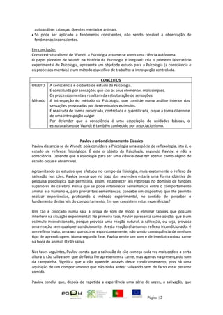 Página | 2
autoanálise: crianças, doentes mentais e animais.
Só pode ser aplicado a fenómenos conscientes, não sendo possível a observação de
fenómenos inconscientes.
Em conclusão:
Com o estruturalismo de Wundt, a Psicologia assume-se como uma ciência autónoma.
O papel pioneiro de Wundt na história da Psicologia é inegável: cria o primeiro laboratório
experimental de Psicologia, apresenta um objetode estudo para a Psicologia (a consciência e
os processos mentais) e um método específico de trabalho: a introspeção controlada.
CONCEITOS
OBJETO A consciência é o objeto de estudo da Psicologia.
É constituída por sensações que são os seus elementos mais simples.
Os processos mentais resultam da estruturação de sensações.
Método A introspeção éo método da Psicologia, que consiste numa análise interior das
sensações provocadas por determinados estímulos.
É realizada de forma provocada, controlada e quantificada, o que a torna diferente
de uma introspeção vulgar.
Por defender que a consciência é uma associação de unidades básicas, o
estruturalismo de Wundt é também conhecido por associacionismo.
Pavlov e o Condicionamento Clássico
Pavlov distancia-se de Wundt, pois considera a Psicologia uma espécie de reflexologia, isto é, o
estudo de reflexos fisiológicos. É este o objeto da Psicologia, segundo Pavlov, e não a
consciência. Defende que a Psicologia para ser uma ciência deve ter apenas como objeto de
estudo o que é observável.
Aproveitando os estudos que efetuou no campo da fisiologia, mais exatamente o reflexo da
salivação nos cães, Pavlov pensa que no jogo das secreções estaria uma forma objetiva de
pesquisa psicológica que permitiria, assim, estabelecer leis rigorosas no domínio de funções
superiores do cérebro. Pensa que se pode estabelecer semelhanças entre o comportamento
animal e o humano e, para provar tais semelhanças, concebe um dispositivo que lhe permite
realizar experiências, praticando o método experimental, no sentido de perceber o
fundamento destas leis do comportamento. Em que consistem estas experiências?
Um cão é colocado numa sala à prova de som de modo a eliminar fatores que possam
interferir na situação experimental. Na primeira fase, Pavlov apresenta carne ao cão, que é um
estímulo incondicionado, porque provoca uma reação natural, a salivação, ou seja, provoca
uma reação sem qualquer condicionante. A esta reação chamamos reflexo incondicionado, é
um reflexo inato, uma vez que ocorre espontaneamente, não sendo consequência de nenhum
tipo de aprendizagem. Numa segunda fase, Pavlov emite um som e de imediato coloca carne
na boca do animal. O cão saliva.
Nas fases seguintes, Pavlov consta que a salivação do cão começa cada vez mais cedo e a certa
altura o cão saliva sem que de facto lhe apresentem a carne, mas apenas na presença do som
da campainha. Significa que o cão aprende, através deste condicionamento, pois há uma
aquisição de um comportamento que não tinha antes; salivando sem de facto estar perante
comida.
Pavlov conclui que, depois de repetida a experiência uma série de vezes, a salivação, que
 