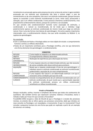 Página | 3
inicialmente era provocada apenas pela presença da carne na boca do animal, é agora também
provocada por um estímulo que inicialmente não fazia o animal reagir: o som de
ummetrónomo ou de uma campainha. Este som é um estímulo condicionado, porque funciona
apenas se associado a outro estímulo incondicionado (a carne, neste caso), provocando a
salivação, que é um reflexo condicionado. A este processo chamamos condicionamento, mais
propriamente condicionamento clássico, porque foi o primeiro a ser estudado.
Em que consiste este condicionamento? Consiste numa associação de estímulos, o
condicionado e o natural ou incondicionado, de tal modo que o indivíduo reage
posteriormente apenas ao estímulo condicionado do mesmo modo que reage ao estímulo
natural. Esta é uma das formas mais básicas de aprendizagem. Há outros aspetos importantes
relacionados com o condicionamento clássico, mas que serão estudados no Módulo 3, no
capítulo da aprendizagem.
Em conclusão:
Com o contributo de Pavlov a Psicologia adota um novo objeto de estudo: o comportamento
humano e animal, os reflexos observáveis.
Pavlov dá um importante contributo para a Psicologia científica, uma vez que demonstra
uma forma elementar de aprendizagem: o condicionamento.
CONCEITOS
REFLEXO É uma reação ou resposta a um determinado estímulo.
OBJETO O comportamento reflexivo observável.
MÉTODO
EXPERIMENTAL
Realização de experiências para observação dos factos.
REFLEXO
INCONDICIONADO
É uma resposta natural a um determinado estímulo, que não necessita
de outras condições além desse estímulo para acontecer.
AQUISIÇÃO Revela que a resposta condicionada é fruto de uma aprendizagem: o
indivíduo associa o estímulo condicionado ao estímulo incondicionado
evidenciando a aquisição de um novo comportamento.
REFLEXO
CONDICIONADO
É uma resposta não natural a um determinado estímulo e em que é
necessário certas condições para que ela se dê.
CONDICIONAMENTO
CLÁSSICO
Consiste no emparelhamento de um estímulo incondicionado com um
estímulo condicionado, do qual resulta que a apresentação separada
do estímulo condicionado provoca um reflexo condicionado
semelhante ao reflexo incondicionado.
Freud e a Psicanálise
Desejos recalcados, sonhos, traumas e complexos são termos que todos nós conhecemos do
quotidiano. São também termos que expressam conceitos relativos à Psicanálise, teoria e
método criados por Freud. Em que consiste a Psicanálise?
Freud(1856-1939) recupera a ideia de Wundt de que a Psicologia é o estudo dos processos
mentais, no entanto não se refere apenas aos processos conscientes, dado que introduz um
novo conceito na Psicologia e um novoobjeto, o inconsciente. O que é o inconsciente? Freud
concebe o psiquismo humano de uma forma que pode ser explicada a partir de um exemplo
da natureza: um iceberg.
 