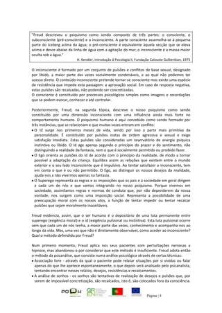 Página | 4
"Freud descreveu o psiquismo como sendo composto de três partes: o consciente, o
subconsciente (pré-consciente) e o inconsciente. A parte consciente assemelha-se à pequena
parte do iceberg acima da água; o pré-consciente é equivalente àquela secção que se eleva
acima e desce abaixo da linha de água com a agitação do mar; o inconsciente é a massa maior
oculta sob a água."
H. Kendler, Introdução â Psicologia II, Fundação Calouste Gulbenkian, 1975
O inconsciente é formado por um conjunto de pulsões e conflitos de base sexual, designado
por libido, a maior parte das vezes socialmente condenáveis, e ao qual não podemos ter
acesso direto. O conteúdo inconsciente pretende tornar-se consciente mas existe uma espécie
de resistência que impede esta passagem: a aprovação social. Em caso de resposta negativa,
estas pulsões são recalcadas, não podendo ser concretizadas.
O consciente é constituído por processos psicológicos simples como imagens e recordações
que se podem evocar, conhecer e até controlar.
Posteriormente, Freud, na segunda tópica, descreve o nosso psiquismo como sendo
constituído por uma dimensão inconsciente com uma influência ainda mais forte no
comportamento humano. O psiquismo humano é aqui concebido como sendo formado por
três instâncias, que se relacionam e que muitas vezes entram em conflito:
O Id surge nos primeiros meses de vida, sendo por isso a parte mais primitiva da
personalidade. É constituído por pulsões inatas de ordem agressiva e sexual e exige
satisfação imediata. Estas pulsões são consideradas um reservatório de energia psíquica
instintiva ou libido. O Id age apenas segundo o princípio do prazer e do sentimento, não
distinguindo a realidade da fantasia, nem o que é socialmente permitido ou proibido fazer.
O Ego orienta as pulsões do Id de acordo com o princípio da realidade, de modo a tornar
possível a adaptação da criança. Equilibra assim as relações que existem entre o mundo
exterior e o seu lado inconsciente que é impulsivo. Ao tentar satisfazer o inconsciente, tem
em conta o que é ou não permitido. O Ego, ao distinguir os nossos desejos da realidade,
ajuda-nos a não vivermos apenas na fantasia.
O Superego representa as regras e as imposições que os pais e a sociedade em geral dirigem
a cada um de nós e que vamos integrando no nosso psiquismo. Porque vivemos em
sociedade, assimilamos regras e normas de conduta que, por não dependerem da nossa
vontade, nos surgem como uma imposição social. Representa a possibilidade de uma
preocupação moral com os nossos atos, a função de tentar impedir ou tentar recalcar
pulsões que sejam moralmente inaceitáveis.
Freud evidencia, assim, que o ser humano é o depositário de uma luta permanente entre
superego (exigência moral) e o id (exigência pulsional ou instintiva). Esta luta pulsional ocorre
sem que cada um de nós tenha, a maior parte das vezes, conhecimento e acompanha-nos ao
longo da vida. Mas, uma vez que não é diretamente observável, como aceder ao inconsciente?
Qual o método defendido por Freud?
Num primeiro momento, Freud aplica nos seus pacientes com perturbações nervosas a
hipnose, mas abandonou-a por considerar que este método é insuficiente. Freud adota então
o método da psicanálise, que consiste numa análise psicológica através de certas técnicas:
Associação livre - através da qual o paciente pode relatar situações por si vividas ou falar
apenas do que lhe apetece espontaneamente, o que depois será analisado pelo psicanalista,
tentando encontrar nesses relatos, desejos, resistências e recalcamentos.
A análise de sonhos - os sonhos são tentativas de realização de desejos e pulsões que, por
serem de impossível concretização, são recalcados, isto é, são colocados fora da consciência.
 