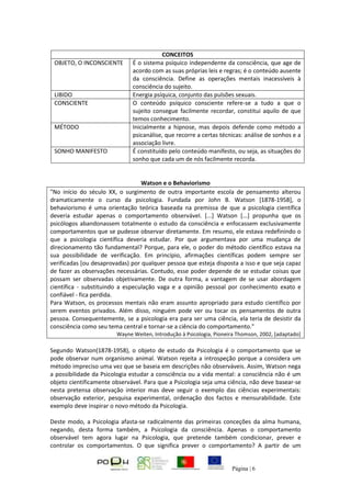 Página | 6
CONCEITOS
OBJETO, O INCONSCIENTE É o sistema psíquico independente da consciência, que age de
acordo com as suas próprias leis e regras; é o conteúdo ausente
da consciência. Define as operações mentais inacessíveis à
consciência do sujeito.
LIBIDO Energia psíquica, conjunto das pulsões sexuais.
CONSCIENTE O conteúdo psíquico consciente refere-se a tudo a que o
sujeito consegue facilmente recordar, constitui aquilo de que
temos conhecimento.
MÉTODO Inicialmente a hipnose, mas depois defende como método a
psicanálise, que recorre a certas técnicas: análise de sonhos e a
associação livre.
SONHO MANIFESTO É constituído pelo conteúdo manifesto, ou seja, as situações do
sonho que cada um de nós facilmente recorda.
Watson e o Behaviorismo
"No início do século XX, o surgimento de outra importante escola de pensamento alterou
dramaticamente o curso da psicologia. Fundada por John B. Watson [1878-1958], o
behaviorismo é uma orientação teórica baseada na premissa de que a psicologia científica
deveria estudar apenas o comportamento observável. [...] Watson [...] propunha que os
psicólogos abandonassem totalmente o estudo da consciência e enfocassem exclusivamente
comportamentos que se pudesse observar diretamente. Em resumo, ele estava redefinindo o
que a psicologia científica deveria estudar. Por que argumentava por uma mudança de
direcionamento tão fundamental? Porque, para ele, o poder do método científico estava na
sua possibilidade de verificação. Em princípio, afirmações científicas podem sempre ser
verificadas [ou desaprovadas) por qualquer pessoa que esteja disposta a isso e que seja capaz
de fazer as observações necessárias. Contudo, esse poder depende de se estudar coisas que
possam ser observadas objetivamente. De outra forma, a vantagem de se usar abordagem
científica - substituindo a especulação vaga e a opinião pessoal por conhecimento exato e
confiável - fica perdida.
Para Watson, os processos mentais não eram assunto apropriado para estudo científico por
serem eventos privados. Além disso, ninguém pode ver ou tocar os pensamentos de outra
pessoa. Consequentemente, se a psicologia era para ser uma ciência, ela teria de desistir da
consciência como seu tema central e tornar-se a ciência do comportamento."
Wayne Weiten, Introdução à Psicologia, Pioneira Thomson, 2002, [adaptado]
Segundo Watson(1878-1958), o objeto de estudo da Psicologia é o comportamento que se
pode observar num organismo animal. Watson rejeita a introspeção porque a considera um
método impreciso uma vez que se baseia em descrições não observáveis. Assim, Watson nega
a possibilidade da Psicologia estudar a consciência ou a vida mental: a consciência não é um
objeto cientificamente observável. Para que a Psicologia seja uma ciência, não deve basear-se
nesta pretensa observação interior mas deve seguir o exemplo das ciências experimentais:
observação exterior, pesquisa experimental, ordenação dos factos e mensurabilidade. Este
exemplo deve inspirar o novo método da Psicologia.
Deste modo, a Psicologia afasta-se radicalmente das primeiras conceções da alma humana,
negando, desta forma também, a Psicologia da consciência. Apenas o comportamento
observável tem agora lugar na Psicologia, que pretende também condicionar, prever e
controlar os comportamentos. O que significa prever o comportamento? A partir de um
 