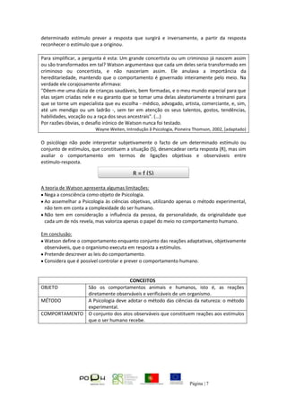 Página | 7
determinado estímulo prever a resposta que surgirá e inversamente, a partir da resposta
reconhecer o estímulo que a originou.
Para simplificar, a pergunta é esta: Um grande concertista ou um criminoso já nascem assim
ou são transformados em tal? Watson argumentava que cada um deles seria transformado em
criminoso ou concertista, e não nasceriam assim. Ele anulava a importância da
hereditariedade, mantendo que o comportamento é governado inteiramente pelo meio. Na
verdade ele corajosamente afirmava:
"Dêem-me uma dúzia de crianças saudáveis, bem formadas, e o meu mundo especial para que
elas sejam criadas nele e eu garanto que se tomar uma delas aleatoriamente a treinarei para
que se torne um especialista que eu escolha - médico, advogado, artista, comerciante, e, sim,
até um mendigo ou um ladrão -, sem ter em atenção os seus talentos, gostos, tendências,
habilidades, vocação ou a raça dos seus ancestrais". (...)
Por razões óbvias, o desafio irónico de Watson nunca foi testado.
Wayne Weiten, Introdução ã Psicologia, Pioneira Thomson, 2002, [adaptado)
O psicólogo não pode interpretar subjetivamente o facto de um determinado estímulo ou
conjunto de estímulos, que constituem a situação (S), desencadear certa resposta (R), mas sim
avaliar o comportamento em termos de ligações objetivas e observáveis entre
estímulo-resposta.
A teoria de Watson apresenta algumas limitações:
Nega a consciência como objeto de Psicologia.
Ao assemelhar a Psicologia às ciências objetivas, utilizando apenas o método experimental,
não tem em conta a complexidade do ser humano.
Não tem em consideração a influência da pessoa, da personalidade, da originalidade que
cada um de nós revela, mas valoriza apenas o papel do meio no comportamento humano.
Em conclusão:
Watson define o comportamento enquanto conjunto das reações adaptativas, objetivamente
observáveis, que o organismo executa em resposta a estímulos.
Pretende descrever as leis do comportamento.
Considera que é possível controlar e prever o comportamento humano.
CONCEITOS
OBJETO São os comportamentos animais e humanos, isto é, as reações
diretamente observáveis e verificáveis de um organismo.
MÉTODO A Psicologia deve adotar o método das ciências da natureza: o método
experimental.
COMPORTAMENTO O conjunto dos atos observáveis que constituem reações aos estímulos
que o ser humano recebe.
R = f (S)
 