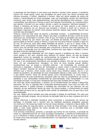 Página | 3
A psicologia de Carl Rogers é uma teoria que aborda o homem como pessoa. A tendência
comum em nossa época, tanto nas atividades em geral como nas várias correntes das
ciências humanas, é reificar, objetificar o homem. Seja nos vários aspetos da cultura de
massa e industrializada da nossa sociedade, seja nas explicações causais dos fenômenos
humanos, seja, ainda, mais especificamente, nas teorias psicológicas mais diversas - como
a psicanálise, que descreve o homem a partir de impulsos inconscientes, ou o behaviorismo,
que aborda o homem em seu caráter animal, a partir do esquema "estímulo-resposta" -,
impera a tentativa de tomar o homem de um ponto de vista externo a ele mesmo.
Carecemos, portanto, de um discurso que tematize o homem a partir de si mesmo. A
abordagem rogeriana do homem como pessoa pretende realizar essa função. Mas em que
consiste essa abordagem?
Trata-se, antes de mais nada, de assumir a liberdade humana - a possibilidade de tomar
decisões e ser responsável por elas. Rogers não nega a existência de toda a sorte de forças
exteriores que constringem o homem, mas vê que, em todas as situações nas quais ele se
encontra, sempre há, por menor que seja, um âmbito de decisão. Na decisão, é dada a
oportunidade ao homem, desde si mesmo, a partir de uma força interior inerente a cada um
de nós, de tornar-se, para além dessa liberdade de decidir, o que se é. Desse modo, é
tomada como pressuposto fundamental a liberdade de escolher, enraizada nessa força
interior que nos permite tomar decisões para crescermos e termos uma vida realizada. Por
outro lado, à proporção que nos realizamos, tornamo-nos mais aptos a escolher e tomar
decisões livres de coerções exteriores.
Assim, a psicoterapia elaborada por Carl Rogers seguirá a tendência de olhar o homem
como pessoa e, por isso, centrará seus esforços no cliente. Assim, tal tipo de terapia
dependerá menos da aquisição de conhecimentos do terapeuta e mais da relação do
terapeuta com o cliente e, sobretudo, do cliente consigo mesmo.
Por isso, é de fundamental importância uma posição de Rogers. Ele não vê o ser humano
como um ser autodestrutivo, selvagem, ou dono de pura energia sexual (libido),
características que, só graças a coerções externas - da moralidade, do controle por
estímulos e respostas -, poderiam ser controladas e, assim, trazer o homem à civilidade.
Rogers também discorda da opinião, importada da biologia, de muitos psicólogos, que
afirmam que o homem, como muitos outros seres vivos, tenderia astasis, isto é, a um
estado de equilíbrio, de satisfação de suas necessidades básicas a todo custo. Ao contrário,
o que define homem, tanto em termos gerais como individualmente, é, muito mais, o
enriquecimento de suas experiências, buscando cada vez mais se complexificar, de modo a
satisfazer a sua necessidade fundamental de autorrealização. Essa necessidade é a sua
motivação principal, e é isso que o terapeuta fará que seja revelado para o cliente.
Por meio das várias experiências, o homem vai se transformando em pessoa e adquirindo
estímulos. Por isso, a cognição não é entendida atomisticamente, mas como um todo. Em
outras palavras, o sujeito conhece a realidade por intermédio de seu estímulo, da sua
resposta, do seu sentimento diante da coisa. Em última análise, o conhecimento em geral
se articulará em torno do eu, que ganha esse caráter de totalidade uma vez que visa a uma
autorrealização.
Por isso, Rogers afirma também que toda perceção é dotada de significado. Por mais que
seja uma perceção singular, ela se articula na perceção total do eu que a pessoa tem de si
mesma.
Rogers reformula a distinção freudiana entre consciente e inconsciente em termos de
perceção. A perceção que o homem tem da realidade apresenta gradações segundo
um continuum. Há coisas que estão no foco da nossa atenção, e notamos a figura delas. Há
coisas que estão em segundo plano, no fundo da coisa principal. E há, ainda, aquelas que
estão o mais longe possível da nossa atenção por acharmos que a perceção delas
desestabilizaria nossa vida.
É de extrema importância, portanto, a perceção que temos de nós mesmos, a perceção do
nosso eu. Diferentemente de um mera psicologia introspetiva, a referência fundamental ao
eu é a referência a todas as perceções: perceções de seu organismo, de suas experiências,
do modo como suas perceções se interrelacionam e se relacionam com objetos e com o seu
mundo exterior.
 