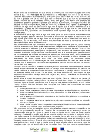 Página | 4
Assim, todas as experiências por que anseia o homem para sua autorrealização têm como
centro o eu. Toda motivação de autorrealização é motivação para que o eu se realize.
Contudo, nesse afã de autorrealização, a imagem que a pessoa tem do seu eu é distinta do
eu real. A pessoa tem um eu ideal que não é o mesmo que o eu real. As discrepâncias
podem assumir as mais variadas formas, mas, em geral, para tomar um exemplo da
psicanálise, podemos pensar na pessoa que, em sua autoimagem, não seja possuidora de
desejos sexuais de alguns tipos, mas, na realidade, os tenha. O eu ligado à autoimagem é
chamado de ego ideal, ao passo que o ego real é aquele que a pessoa realmente é e o
experiencia. Quando há uma concordância entre ego ideal e ego real, há um estado de
congruência, mas, quando há uma discrepância entre ego ideal e ego real, há um estado de
incongruência.
A discrepância entre ego ideal e ego real pode gerar os mais diversos comportamentos
nocivos à própria pessoa. Para dar cabo dela, é preciso que se mostre o verdadeiro e real
ego àquele que é dono de um ego ideal. Só assim pode a pessoa lidar com seus erros ou
problemas, ou, se for caso, suas meras circunstâncias de modo a resolvê-las e dar um
passo em direção a sua autorrealização.
Não esclarecemos até aqui o conceito de autorrealização. Dissemos, por ora, que o homem
tende à autorrealização e que o faz acrescentando sempre novas vivências e experiências. É
preciso acrescentar também que a autorrealização não é nenhum estado - não há um
momento autorrealizado, mas apenas um processo, uma dinâmica de autorrealização. Esse
processo é também um processo de tornar-se livre, isto é, à medida que a pessoa usufrui
de sua liberdade de escolha no sentido de decidir por uma vida plena, mais plenamente
também ela pode tomar rumo de sua vida, de modo a escolher as novas decisões que
aparecerão de modo ainda mais livre. De modo geral, no desenrolar desse
desenvolvimento, há a concretização de uma universalidade por trás de cada decisão
tomada, isto é, as escolhas deixam de se fragmentar e passam a concorrer para um mesmo
fim de uma vida plena.
Esse processo é também o processo de aceitação cada vez maior de experiências e de uma
menor atitude defensiva. Se a pessoa aceita o seu ego real e se desenvolve, ela passa a ter
menos medo de acontecimentos que venham a desmascarar o seu ego ideal e, portanto, a
se defender menos dos outros. Ela se sente, em suas experiências, mais capaz de agir
segundo o modo como seu ego ideal está traçado. Há, assim, claramente um aumento da
autoconfiança.
Assim, toda a prática terapêutica tem por meta ajudar, facilitar, colaborar na tarefa, já
desde sempre própria a cada indivíduo, de tornar-se o que se é. Rogers faz especificamente
reflexões sobre a prática terapêutica, isto é, sobre a relação cliente-terapeuta e a do cliente
consigo próprio. Há uma listagem das condições que devem ser preenchidas para uma
terapia se fazer:
1. que haja contato entre cliente e terapeuta;
2. que o cliente esteja num estado de desacordo interno, vulnerabilidade ou ansiedade;
3. que o terapeuta esteja em acordo interno, no mínimo durante a terapia, sobre o seu
objeto de estudo;
4. que o terapeuta experiencie sentimentos de consideração positiva incondicional a
respeito do cliente;
5. que o terapeuta experiencie sentimentos de compreensão empática da situação
interna do cliente;
6. que o cliente perceba que o terapeuta experiencia tanto sentimentos de consideração
positiva incondicional como sentimentos de empatia.
Não queremos entrar em detalhes sobre tais reflexões. Apenas vemos a importância da
noção de compreensão empática. Trata-se da necessidade de o terapeuta entrar na
compreensão interna do cliente e sentir o que o cliente sente como se fosse aquele
indivíduo. É necessário, então, que ele se situe de modo a sentir o que o indivíduo sente,
com toda a carga de significatividade que o terapeuta dará a ela, sem contudo estar ali,
concretamente na pessoa, podendo se distanciar quando quiser para ter o equilíbrio a fim
de poder ajudar o cliente. O que é interessante nesse ponto de Rogers é a importância dada
aos sentimentos - sentir o que o cliente sente é estar afinado não só com uma carga de
emoções, mas com os significados e as perceções dele. Isso nos mostra o quão Rogers
 