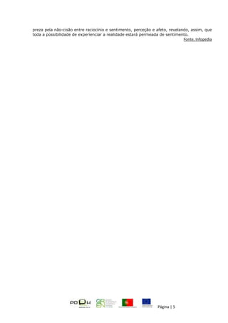 Página | 5
preza pela não-cisão entre raciocínio e sentimento, perceção e afeto, revelando, assim, que
toda a possibilidade de experienciar a realidade estará permeada de sentimento.
Fonte, Infopedia
 