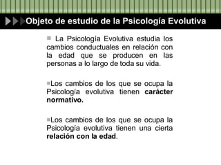 La Psicología Evolutiva estudia los cambios conductuales en relación con la edad que se producen en las personas a lo largo de toda su vida. Los cambios de los que se ocupa la Psicología evolutiva tienen  carácter normativo. Los cambios de los que se ocupa la Psicología evolutiva tienen una cierta  relación con la edad . Objeto de estudio de la Psicología Evolutiva 