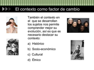 El contexto como factor de cambio También el contexto en el  que se desarrollan los sujetos nos permite comprender mejor su evolución, así es que es necesario destacar su contexto: a)  Histórico b)  Socio-económico c)  Cultural  d)  Étnico 