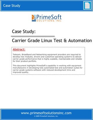 Case Study




     Case Study:
     Carrier Grade Linux Test & Automation
     Abstract:
     Telecom, Broadband and Networking equipment providers are required to
     develop new modules, drivers and customize operating system’s to deliver
     carrier grade performance that is highly scalable, maintainable and reliable
     for their product portfolio.

     This document highlights PrimeSoft’s capability in working with equipment
     manufacturers in developing fully automated test and automation suites for
     carrier grade systems software with reduced development time and
     improved quality.




              www.primesoftsolutionsinc.com
                            © 2009 PrimeSoft Solutions, Inc.
 