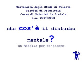 che cos’è il disturbo
mentale?
un modello per conoscere
Università degli Studi di Trieste
Facoltà di Psicologia
Corso di Psichiatria Sociale
a.a. 2007/2008
 