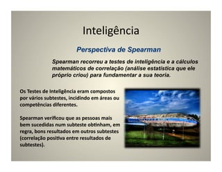 Inteligência	
  

                    Spearman recorreu a testes de inteligência e a cálculos
                    matemáticos de correlação (análise estatística que ele
                    próprio criou) para fundamentar a sua teoria.

Os	
  Testes	
  de	
  Inteligência	
  eram	
  compostos	
  
por	
  vários	
  subtestes,	
  incidindo	
  em	
  áreas	
  ou	
  
competências	
  diferentes.	
  

Spearman	
  veriﬁcou	
  que	
  as	
  pessoas	
  mais	
  
bem	
  sucedidas	
  num	
  subteste	
  ob5nham,	
  em	
  
regra,	
  bons	
  resultados	
  em	
  outros	
  subtestes	
  
(correlação	
  posi5va	
  entre	
  resultados	
  de	
  
subtestes).	
  
 