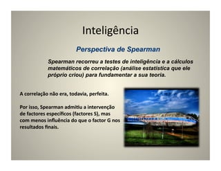 Inteligência	
  

                   Spearman recorreu a testes de inteligência e a cálculos
                   matemáticos de correlação (análise estatística que ele
                   próprio criou) para fundamentar a sua teoria.


A	
  correlação	
  não	
  era,	
  todavia,	
  perfeita.	
  	
  

Por	
  isso,	
  Spearman	
  admi5u	
  a	
  intervenção	
  
de	
  factores	
  especíﬁcos	
  (factores	
  S),	
  mas	
  
com	
  menos	
  inﬂuência	
  do	
  que	
  o	
  factor	
  G	
  nos	
  
resultados	
  ﬁnais.	
  
 