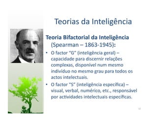Teorias	
  da	
  Inteligência	
  
Teoria	
  Bifactorial	
  da	
  Inteligência	
  
  (Spearman	
  –	
  1863-­‐1945):	
  
•  O	
  factor	
  “G”	
  (inteligência	
  geral)	
  –	
  
   capacidade	
  para	
  discernir	
  relações	
  
   complexas,	
  disponível	
  num	
  mesmo	
  
   indivíduo	
  no	
  mesmo	
  grau	
  para	
  todos	
  os	
  
   actos	
  intelectuais.	
  
•  O	
  factor	
  “S”	
  (inteligência	
  especíﬁca)	
  –	
  
   visual,	
  verbal,	
  numérico,	
  etc.,	
  responsável	
  
   por	
  ac:vidades	
  intelectuais	
  especíﬁcas.	
  

                                                                 12	
  
 