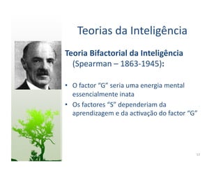 Teorias	
  da	
  Inteligência	
  
Teoria	
  Bifactorial	
  da	
  Inteligência	
  
  (Spearman	
  –	
  1863-­‐1945):	
  

•  O	
  factor	
  “G”	
  seria	
  uma	
  energia	
  mental	
  
   essencialmente	
  inata	
  
•  Os	
  factores	
  “S”	
  dependeriam	
  da	
  
   aprendizagem	
  e	
  da	
  ac:vação	
  do	
  factor	
  “G”	
  




                                                               13	
  
 