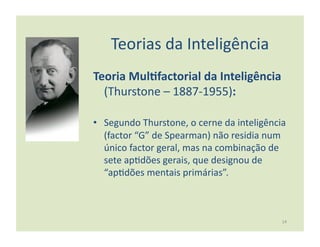 Teorias	
  da	
  Inteligência	
  
Teoria	
  Mul5factorial	
  da	
  Inteligência	
  
  (Thurstone	
  –	
  1887-­‐1955):	
  

•  Segundo	
  Thurstone,	
  o	
  cerne	
  da	
  inteligência	
  
   (factor	
  “G”	
  de	
  Spearman)	
  não	
  residia	
  num	
  
   único	
  factor	
  geral,	
  mas	
  na	
  combinação	
  de	
  
   sete	
  ap:dões	
  gerais,	
  que	
  designou	
  de	
  
   “ap:dões	
  mentais	
  primárias”.	
  



                                                              14	
  
 