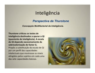 Inteligência	
  

                     Concepção Multifactorial da Inteligência.


Thurstone	
  cri5cou	
  os	
  testes	
  de	
  
inteligência	
  des5nados	
  a	
  apurar	
  o	
  QI	
  
(quociente	
  de	
  inteligência).	
  A	
  escala	
  
do	
  QI	
  depende	
  excessivamente	
  da	
  
sobrevalorização	
  do	
  factor	
  G.	
  
Propôs	
  a	
  subs:tuição	
  da	
  escala	
  de	
  QI	
  
por	
  um	
  perﬁl	
  das	
  capacidades	
  
intelectuais	
  que	
  mostrasse	
  os	
  níveis	
  
a:ngidos	
  pelos	
  sujeitos	
  em	
  cada	
  uma	
  
das	
  sete	
  capacidades	
  básicas.	
  
 