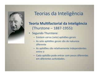 Teorias	
  da	
  Inteligência	
  
Teoria	
  Mul5factorial	
  da	
  Inteligência	
  
  (Thurstone	
  –	
  1887-­‐1955):	
  
•  Segundo	
  Thurstone:	
  
    –  Existem	
  várias	
  (sete)	
  ap:dões	
  gerais	
  
    –  As	
  sete	
  ap:dões	
  gerais	
  são	
  de	
  natureza	
  
       diferente	
  
    –  As	
  ap:dões	
  são	
  rela:vamente	
  independentes	
  
       entre	
  si	
  
    –  Cada	
  ap:dão	
  pode	
  entrar	
  com	
  pesos	
  diferentes	
  
       em	
  diferentes	
  ac:vidades.	
  


                                                                      17	
  
 