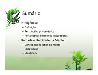 Sumário	
  
•  Inteligência:	
  
    –  Deﬁnição	
  
    –  Perspec:va	
  psicométrica	
  
    –  Perspec:vas	
  cogni:vas	
  integradoras	
  
•  Unidade	
  e	
  Unicidade	
  da	
  Mente:	
  
    –  Concepção	
  holís:ca	
  da	
  mente	
  
    –  Imaginação	
  
    –  Iden:dade	
  



                                                      2	
  
 