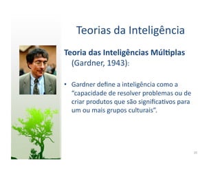 Teorias	
  da	
  Inteligência	
  
Teoria	
  das	
  Inteligências	
  Múl5plas	
  
  (Gardner,	
  1943):	
  

•  Gardner	
  deﬁne	
  a	
  inteligência	
  como	
  a	
  
   “capacidade	
  de	
  resolver	
  problemas	
  ou	
  de	
  
   criar	
  produtos	
  que	
  são	
  signiﬁca:vos	
  para	
  
   um	
  ou	
  mais	
  grupos	
  culturais”.	
  




                                                                 20	
  
 