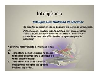 Inteligência	
  

                        Os estudos de Gardner não se baseiam em testes de inteligência.
                        Pelo contrário, Gardner estuda sujeitos com características
                        especiais: por exemplo, crianças talentosas em raciocínio
                        matemático, mas com dificuldades de aprendizagem da
                        linguagem


A	
  diferença	
  rela5vamente	
  a	
  Thurstone	
  tem	
  a	
  
ver	
  
1.  	
  com	
  o	
  facto	
  de	
  não	
  se	
  basear	
  na	
  análise	
  
        factorial	
  (o	
  que	
  implicaria	
  a	
  u5lização	
  de	
  
        testes	
  psicométricos);	
  
2.  	
  com	
  o	
  facto	
  de	
  defender	
  que	
  as	
  
        inteligências	
  múl5plas	
  são	
  5pos	
  de	
  
        intelecto	
  separados.	
  
 