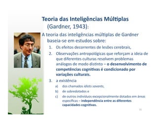 Teoria	
  das	
  Inteligências	
  Múl5plas	
  
  (Gardner,	
  1943):	
  
A	
  teoria	
  das	
  inteligências	
  múl:plas	
  de	
  Gardner	
  
      baseia-­‐se	
  em	
  estudos	
  sobre:	
  
    1.  Os	
  efeitos	
  decorrentes	
  de	
  lesões	
  cerebrais,	
  
    2.  Observações	
  antropológicas	
  que	
  reforçam	
  a	
  ideia	
  de	
  
        que	
  diferentes	
  culturas	
  resolvem	
  problemas	
  
        análogos	
  de	
  modo	
  dis:nto	
  –	
  o	
  desenvolvimento	
  de	
  
        competências	
  cogni5vas	
  é	
  condicionado	
  por	
  
        variações	
  culturais.	
  	
  
    3.  a	
  existência	
  	
  
         a)    dos	
  chamados	
  idiots	
  savants,	
  	
  
         b)    de	
  sobredotados	
  e	
  	
  
         c)    de	
  outros	
  indivíduos	
  excepcionalmente	
  dotados	
  em	
  áreas	
  
               especíﬁcas	
  –	
  independência	
  entre	
  as	
  diferentes	
  
               capacidades	
  cogni5vas.	
  
                                                                                    22	
  
 