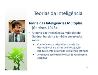Teorias	
  da	
  Inteligência	
  
Teoria	
  das	
  Inteligências	
  Múl5plas	
  
  (Gardner,	
  1943):	
  
•  A	
  teoria	
  das	
  inteligências	
  múl:plas	
  de	
  
   Gardner	
  baseia-­‐se	
  também	
  em	
  estudos	
  
   sobre:	
  
    •    Conhecimentos	
  adquiridos	
  através	
  das	
  
         neurociências	
  e	
  da	
  área	
  de	
  inves:gação	
  
         habitualmente	
  designada	
  inteligência	
  ar:ﬁcial	
  
    •    A	
  variabilidade	
  interindividual	
  do	
  rendimento	
  
         cogni:vo	
  


                                                                   23	
  
 