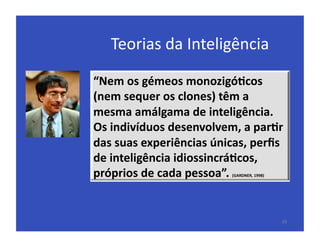 Teorias	
  da	
  Inteligência	
  

“Nem	
  os	
  gémeos	
  monozigó5cos	
  
(nem	
  sequer	
  os	
  clones)	
  têm	
  a	
  
mesma	
  amálgama	
  de	
  inteligência.	
  
Os	
  indivíduos	
  desenvolvem,	
  a	
  par5r	
  
das	
  suas	
  experiências	
  únicas,	
  perﬁs	
  
de	
  inteligência	
  idiossincrá5cos,	
  
próprios	
  de	
  cada	
  pessoa”.	
  
                                    (GARDNER,	
  1998)	
  




                                                             29	
  
 