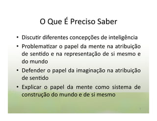 O	
  Que	
  É	
  Preciso	
  Saber	
  
•  Discu:r	
  diferentes	
  concepções	
  de	
  inteligência	
  
•  Problema:zar	
  o	
  papel	
  da	
  mente	
  na	
  atribuição	
  
   de	
  sen:do	
  e	
  na	
  representação	
  de	
  si	
  mesmo	
  e	
  
   do	
  mundo	
  
•  Defender	
  o	
  papel	
  da	
  imaginação	
  na	
  atribuição	
  
   de	
  sen:do	
  
•  Explicar	
   o	
   papel	
   da	
   mente	
   como	
   sistema	
   de	
  
   construção	
  do	
  mundo	
  e	
  de	
  si	
  mesmo	
  

                                                                          3	
  
 