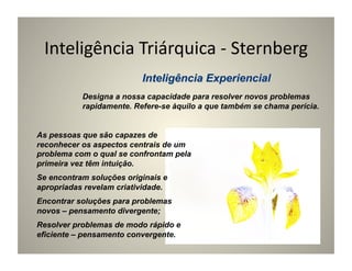 Inteligência	
  Triárquica	
  -­‐	
  Sternberg	
  

           Designa a nossa capacidade para resolver novos problemas
           rapidamente. Refere-se àquilo a que também se chama perícia.


As pessoas que são capazes de
reconhecer os aspectos centrais de um
problema com o qual se confrontam pela
primeira vez têm intuição.
Se encontram soluções originais e
apropriadas revelam criatividade.
Encontrar soluções para problemas
novos – pensamento divergente;
Resolver problemas de modo rápido e
eficiente – pensamento convergente.
 