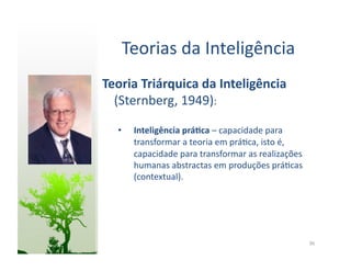 Teorias	
  da	
  Inteligência	
  
Teoria	
  Triárquica	
  da	
  Inteligência	
  
  (Sternberg,	
  1949):	
  

   •    Inteligência	
  prá5ca	
  –	
  capacidade	
  para	
  
        transformar	
  a	
  teoria	
  em	
  prá:ca,	
  isto	
  é,	
  
        capacidade	
  para	
  transformar	
  as	
  realizações	
  
        humanas	
  abstractas	
  em	
  produções	
  prá:cas	
  
        (contextual).	
  




                                                                        36	
  
 
