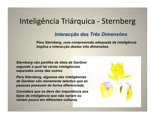 Inteligência	
  Triárquica	
  -­‐	
  Sternberg	
  

           Para Sternberg, uma compreensão adequada da inteligência
           implica a interacção destas três dimensões.



Sternberg não partilha da ideia de Gardner
segundo a qual há várias inteligências
separadas umas das outras.
Para Sternberg, algumas das inteligências
de Gardner são meramente talentos que as
pessoas possuem de forma diferenciada.
Considera que se deve dar importância aos
tipos de inteligência que não variam ou
variam pouco em diferentes culturas.
 